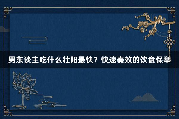 男东谈主吃什么壮阳最快？快速奏效的饮食保举