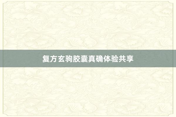 复方玄驹胶囊真确体验共享